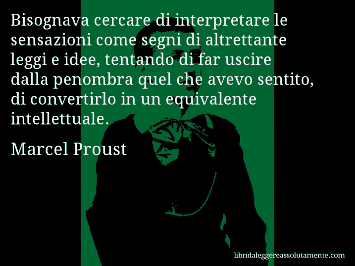 Aforisma di Marcel Proust : Bisognava cercare di interpretare le sensazioni come segni di altrettante leggi e idee, tentando di far uscire dalla penombra quel che avevo sentito, di convertirlo in un equivalente intellettuale.