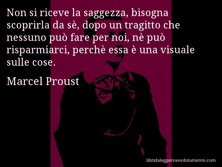 Aforisma di Marcel Proust : Non si riceve la saggezza, bisogna scoprirla da sè, dopo un tragitto che nessuno può fare per noi, nè può risparmiarci, perchè essa è una visuale sulle cose.