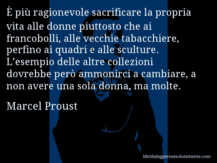 Aforisma di Marcel Proust : È più ragionevole sacrificare la propria vita alle donne piuttosto che ai francobolli, alle vecchie tabacchiere, perfino ai quadri e alle sculture. L’esempio delle altre collezioni dovrebbe però ammonirci a cambiare, a non avere una sola donna, ma molte.