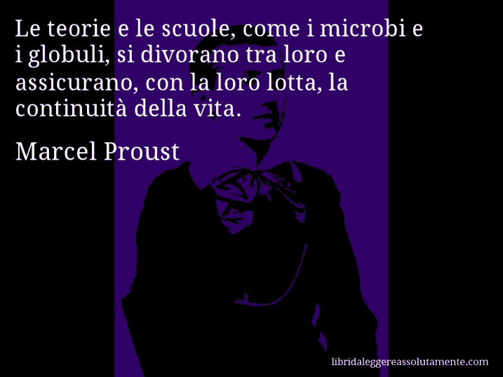 Aforisma di Marcel Proust : Le teorie e le scuole, come i microbi e i globuli, si divorano tra loro e assicurano, con la loro lotta, la continuità della vita.