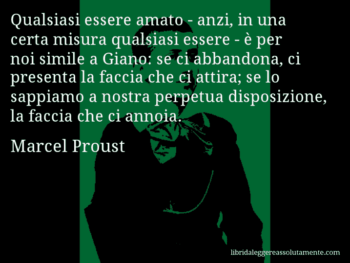 Aforisma di Marcel Proust : Qualsiasi essere amato - anzi, in una certa misura qualsiasi essere - è per noi simile a Giano: se ci abbandona, ci presenta la faccia che ci attira; se lo sappiamo a nostra perpetua disposizione, la faccia che ci annoia.