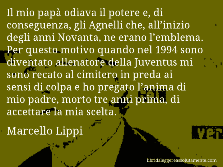 Aforisma di Marcello Lippi : Il mio papà odiava il potere e, di conseguenza, gli Agnelli che, all’inizio degli anni Novanta, ne erano l’emblema. Per questo motivo quando nel 1994 sono diventato allenatore della Juventus mi sono recato al cimitero in preda ai sensi di colpa e ho pregato l’anima di mio padre, morto tre anni prima, di accettare la mia scelta.