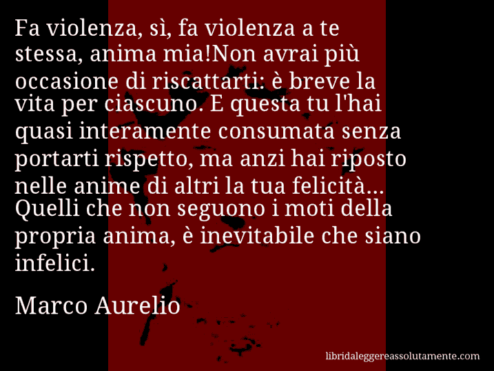 Aforisma di Marco Aurelio : Fa violenza, sì, fa violenza a te stessa, anima mia!Non avrai più occasione di riscattarti: è breve la vita per ciascuno. E questa tu l'hai quasi interamente consumata senza portarti rispetto, ma anzi hai riposto nelle anime di altri la tua felicità... Quelli che non seguono i moti della propria anima, è inevitabile che siano infelici.