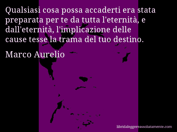 Aforisma di Marco Aurelio : Qualsiasi cosa possa accaderti era stata preparata per te da tutta l'eternità, e dall'eternità, l'implicazione delle cause tesse la trama del tuo destino.