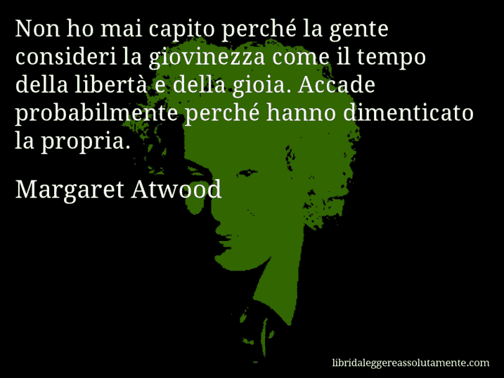 Aforisma di Margaret Atwood : Non ho mai capito perché la gente consideri la giovinezza come il tempo della libertà e della gioia. Accade probabilmente perché hanno dimenticato la propria.