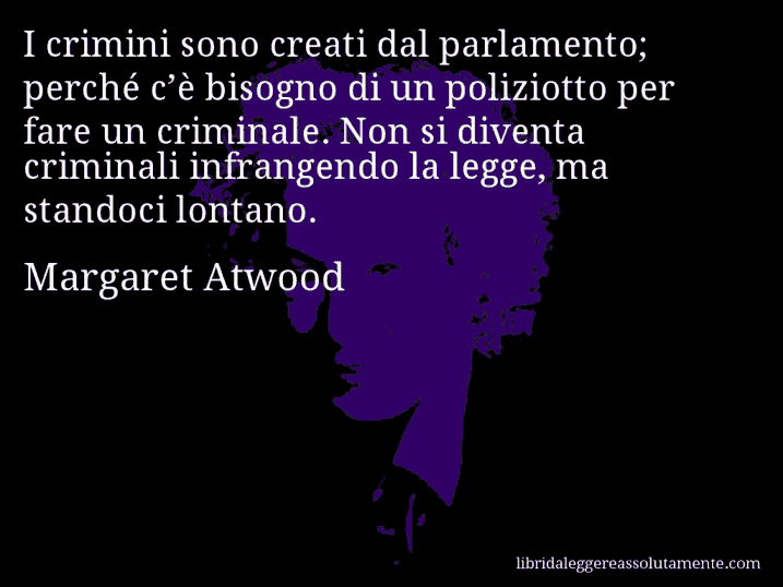 Aforisma di Margaret Atwood : I crimini sono creati dal parlamento; perché c’è bisogno di un poliziotto per fare un criminale. Non si diventa criminali infrangendo la legge, ma standoci lontano.