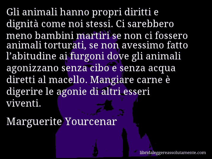 Aforisma di Marguerite Yourcenar : Gli animali hanno propri diritti e dignità come noi stessi. Ci sarebbero meno bambini martiri se non ci fossero animali torturati, se non avessimo fatto l’abitudine ai furgoni dove gli animali agonizzano senza cibo e senza acqua diretti al macello. Mangiare carne è digerire le agonie di altri esseri viventi.