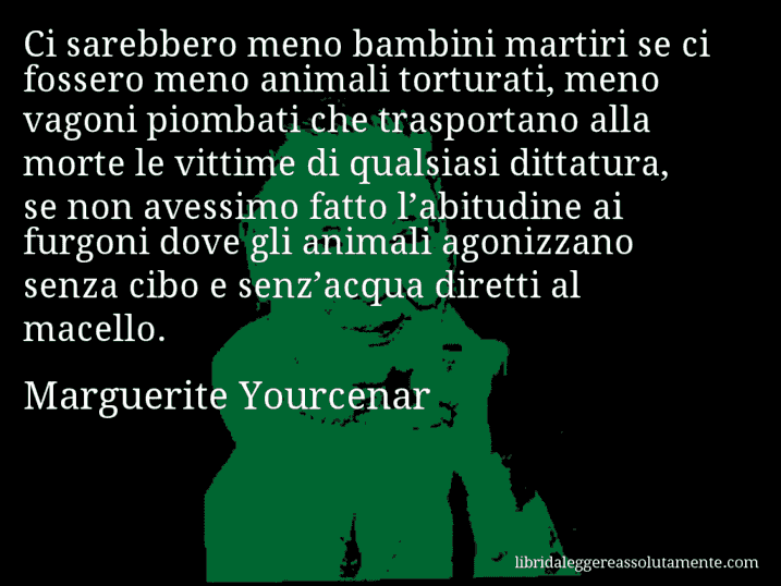 Aforisma di Marguerite Yourcenar : Ci sarebbero meno bambini martiri se ci fossero meno animali torturati, meno vagoni piombati che trasportano alla morte le vittime di qualsiasi dittatura, se non avessimo fatto l’abitudine ai furgoni dove gli animali agonizzano senza cibo e senz’acqua diretti al macello.