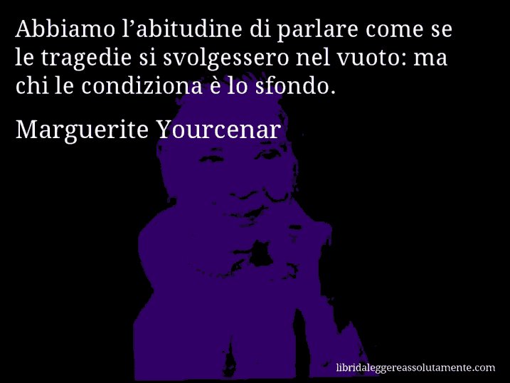 Aforisma di Marguerite Yourcenar : Abbiamo l’abitudine di parlare come se le tragedie si svolgessero nel vuoto: ma chi le condiziona è lo sfondo.