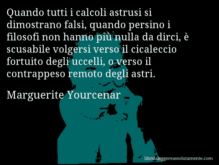 Aforisma di Marguerite Yourcenar : Quando tutti i calcoli astrusi si dimostrano falsi, quando persino i filosofi non hanno più nulla da dirci, è scusabile volgersi verso il cicaleccio fortuito degli uccelli, o verso il contrappeso remoto degli astri.