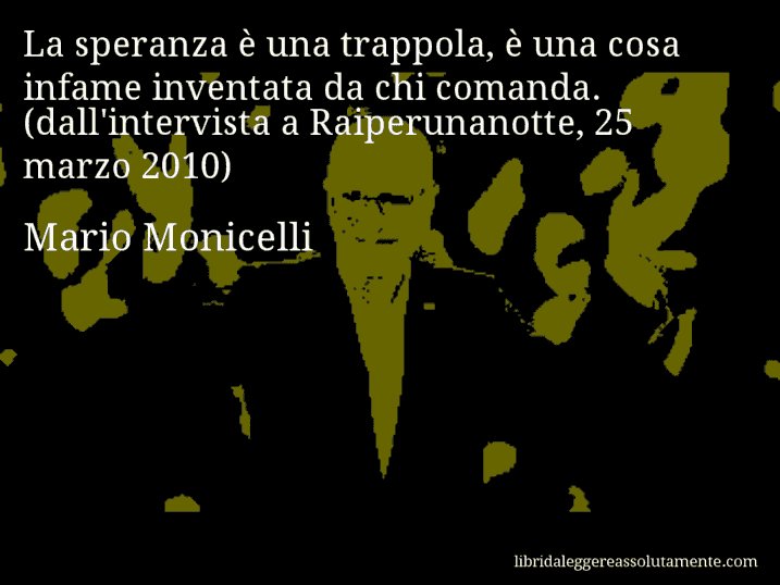 Aforisma di Mario Monicelli : La speranza è una trappola, è una cosa infame inventata da chi comanda. (dall'intervista a Raiperunanotte, 25 marzo 2010)