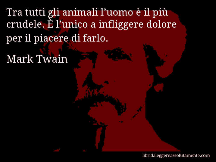 Aforisma di Mark Twain : Tra tutti gli animali l’uomo è il più crudele. È l’unico a infliggere dolore per il piacere di farlo.