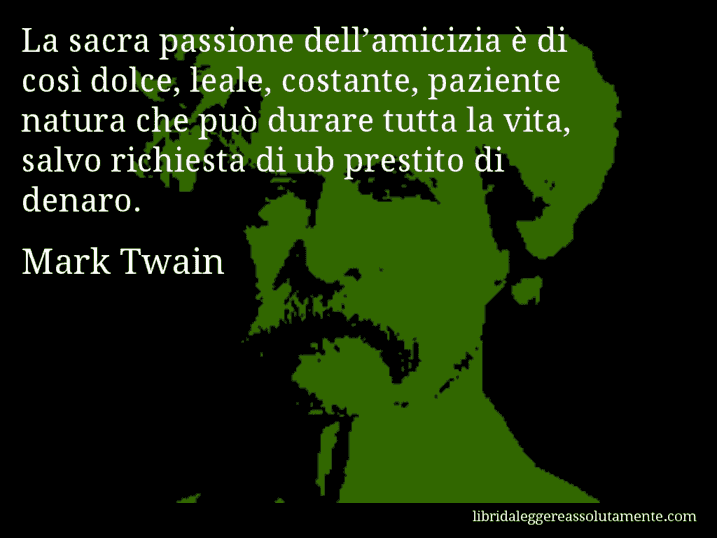 Aforisma di Mark Twain : La sacra passione dell’amicizia è di così dolce, leale, costante, paziente natura che può durare tutta la vita, salvo richiesta di ub prestito di denaro.