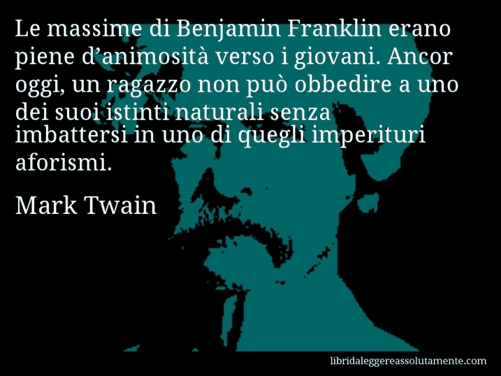 Aforisma di Mark Twain : Le massime di Benjamin Franklin erano piene d’animosità verso i giovani. Ancor oggi, un ragazzo non può obbedire a uno dei suoi istinti naturali senza imbattersi in uno di quegli imperituri aforismi.