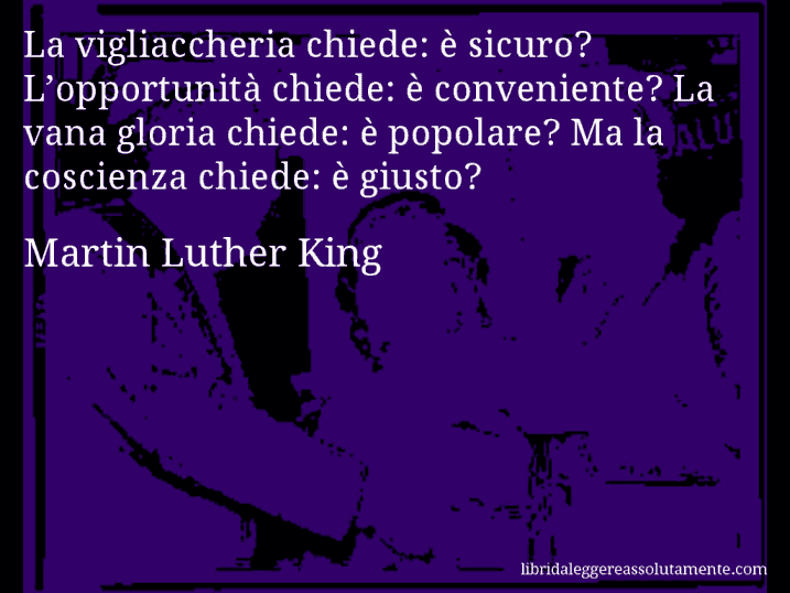 Aforisma di Martin Luther King : La vigliaccheria chiede: è sicuro? L’opportunità chiede: è conveniente? La vana gloria chiede: è popolare? Ma la coscienza chiede: è giusto?