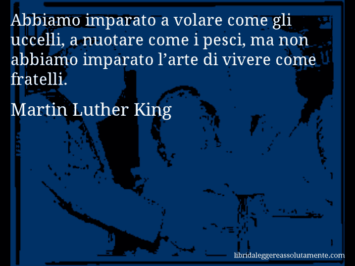 Aforisma di Martin Luther King : Abbiamo imparato a volare come gli uccelli, a nuotare come i pesci, ma non abbiamo imparato l’arte di vivere come fratelli.