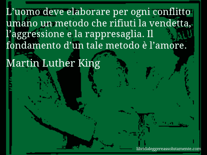 Aforisma di Martin Luther King : L’uomo deve elaborare per ogni conflitto umano un metodo che rifiuti la vendetta, l’aggressione e la rappresaglia. Il fondamento d’un tale metodo è l’amore.