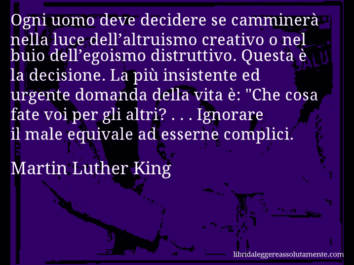 Aforisma di Martin Luther King : Ogni uomo deve decidere se camminerà nella luce dell’altruismo creativo o nel buio dell’egoismo distruttivo. Questa è la decisione. La più insistente ed urgente domanda della vita è: 
