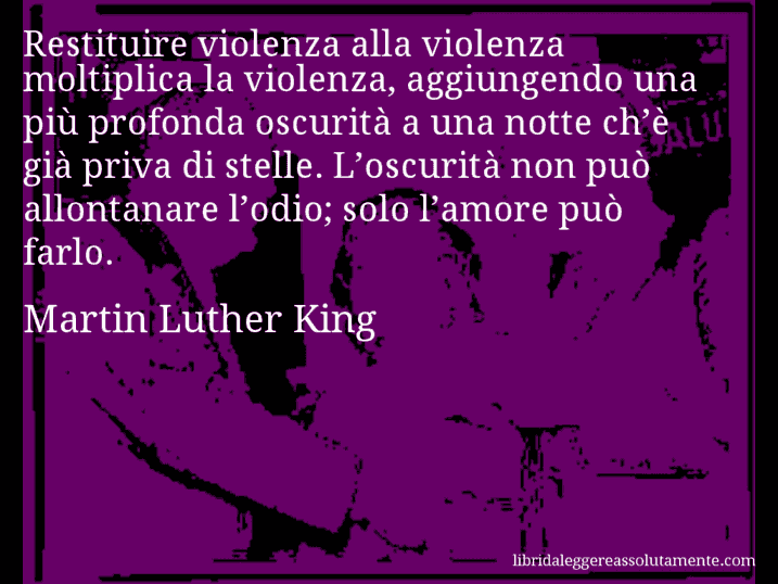 Aforisma di Martin Luther King : Restituire violenza alla violenza moltiplica la violenza, aggiungendo una più profonda oscurità a una notte ch’è già priva di stelle. L’oscurità non può allontanare l’odio; solo l’amore può farlo.