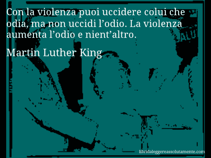Aforisma di Martin Luther King : Con la violenza puoi uccidere colui che odia, ma non uccidi l’odio. La violenza aumenta l’odio e nient’altro.