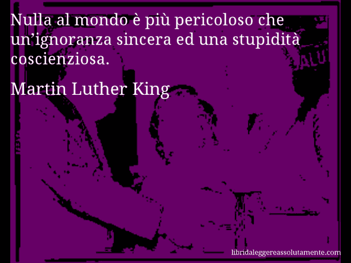 Aforisma di Martin Luther King : Nulla al mondo è più pericoloso che un’ignoranza sincera ed una stupidità coscienziosa.