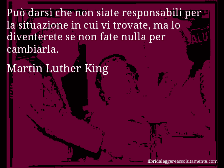 Aforisma di Martin Luther King : Può darsi che non siate responsabili per la situazione in cui vi trovate, ma lo diventerete se non fate nulla per cambiarla.