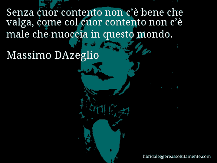 Aforisma di Massimo DAzeglio : Senza cuor contento non c’è bene che valga, come col cuor contento non c’è male che nuoccia in questo mondo.