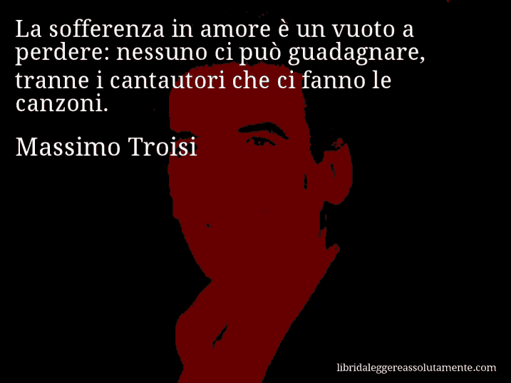 Aforisma di Massimo Troisi : La sofferenza in amore è un vuoto a perdere: nessuno ci può guadagnare, tranne i cantautori che ci fanno le canzoni.