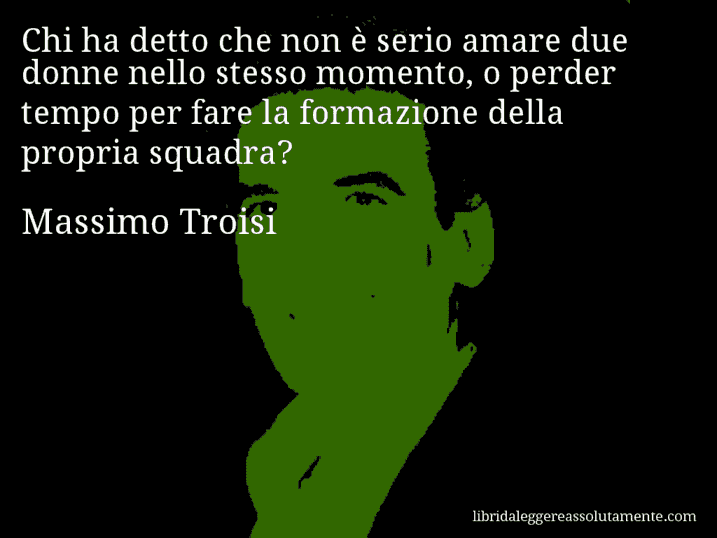 Aforisma di Massimo Troisi : Chi ha detto che non è serio amare due donne nello stesso momento, o perder tempo per fare la formazione della propria squadra?