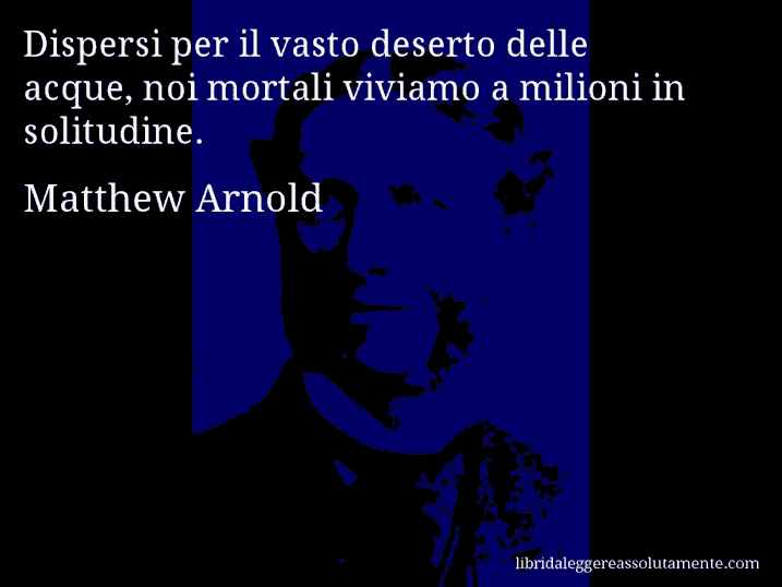 Aforisma di Matthew Arnold : Dispersi per il vasto deserto delle acque, noi mortali viviamo a milioni in solitudine.