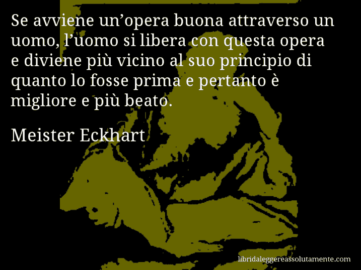 Aforisma di Meister Eckhart : Se avviene un’opera buona attraverso un uomo, l’uomo si libera con questa opera e diviene più vicino al suo principio di quanto lo fosse prima e pertanto è migliore e più beato.
