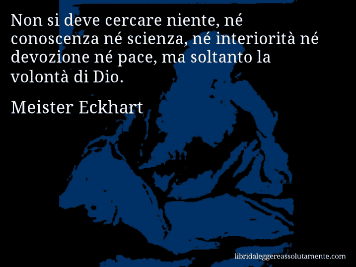 Aforisma di Meister Eckhart : Non si deve cercare niente, né conoscenza né scienza, né interiorità né devozione né pace, ma soltanto la volontà di Dio.