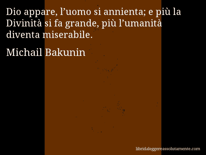 Aforisma di Michail Bakunin : Dio appare, l’uomo si annienta; e più la Divinità si fa grande, più l’umanità diventa miserabile.