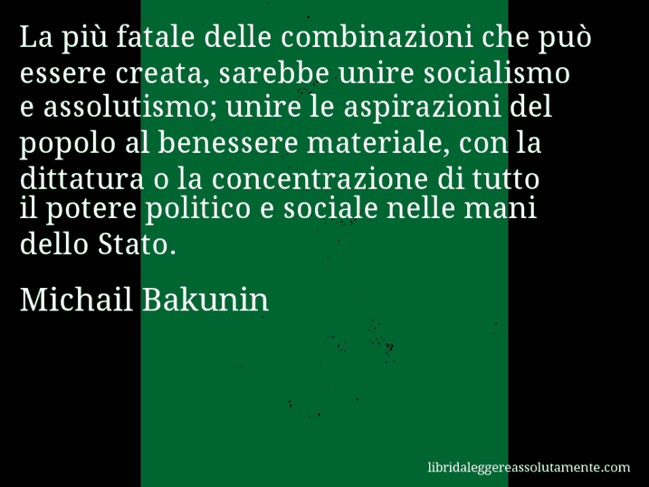 Aforisma di Michail Bakunin : La più fatale delle combinazioni che può essere creata, sarebbe unire socialismo e assolutismo; unire le aspirazioni del popolo al benessere materiale, con la dittatura o la concentrazione di tutto il potere politico e sociale nelle mani dello Stato.