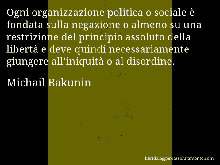 Aforisma di Michail Bakunin : Ogni organizzazione politica o sociale è fondata sulla negazione o almeno su una restrizione del principio assoluto della libertà e deve quindi necessariamente giungere all’iniquità o al disordine.