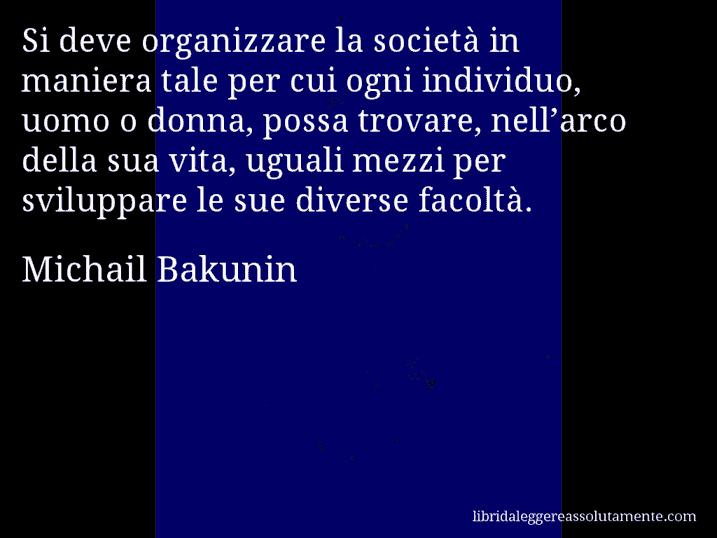 Aforisma di Michail Bakunin : Si deve organizzare la società in maniera tale per cui ogni individuo, uomo o donna, possa trovare, nell’arco della sua vita, uguali mezzi per sviluppare le sue diverse facoltà.