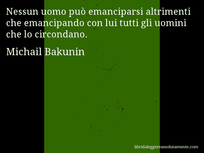 Aforisma di Michail Bakunin : Nessun uomo può emanciparsi altrimenti che emancipando con lui tutti gli uomini che lo circondano. Aforisma di Michail Bakunin : Nessun uomo può emanciparsi altrimenti che emancipando con lui tutti gli uomini che lo circondano.