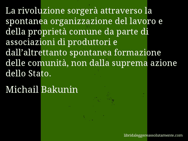 Aforisma di Michail Bakunin : La rivoluzione sorgerà attraverso la spontanea organizzazione del lavoro e della proprietà comune da parte di associazioni di produttori e dall’altrettanto spontanea formazione delle comunità, non dalla suprema azione dello Stato.