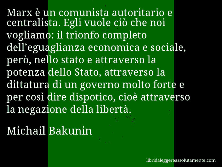 Aforisma di Michail Bakunin : Marx è un comunista autoritario e centralista. Egli vuole ciò che noi vogliamo: il trionfo completo dell’eguaglianza economica e sociale, però, nello stato e attraverso la potenza dello Stato, attraverso la dittatura di un governo molto forte e per così dire dispotico, cioè attraverso la negazione della libertà.