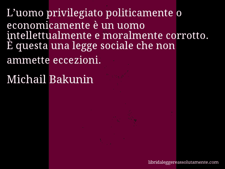 Aforisma di Michail Bakunin : L’uomo privilegiato politicamente o economicamente è un uomo intellettualmente e moralmente corrotto. È questa una legge sociale che non ammette eccezioni.
