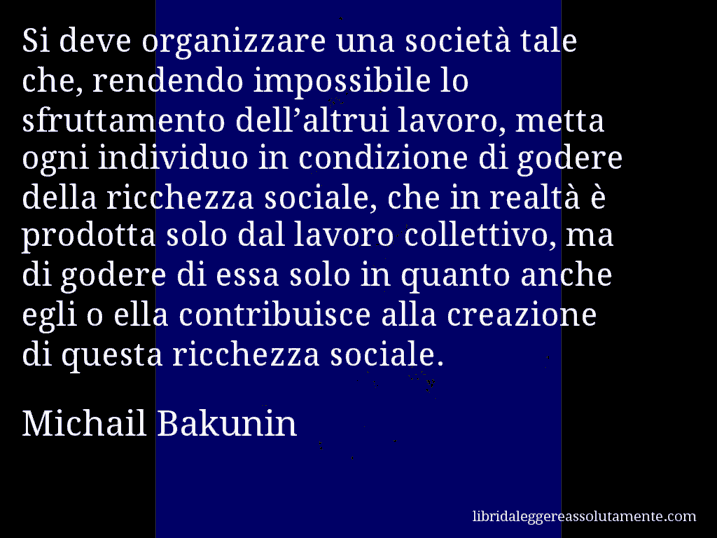 Aforisma di Michail Bakunin : Si deve organizzare una società tale che, rendendo impossibile lo sfruttamento dell’altrui lavoro, metta ogni individuo in condizione di godere della ricchezza sociale, che in realtà è prodotta solo dal lavoro collettivo, ma di godere di essa solo in quanto anche egli o ella contribuisce alla creazione di questa ricchezza sociale.