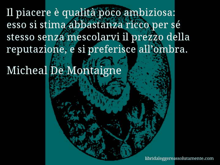 Aforisma di Micheal De Montaigne : Il piacere è qualità poco ambiziosa: esso si stima abbastanza ricco per sé stesso senza mescolarvi il prezzo della reputazione, e si preferisce all’ombra.