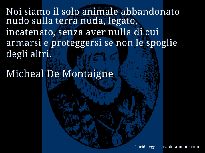 Aforisma di Micheal De Montaigne : Noi siamo il solo animale abbandonato nudo sulla terra nuda, legato, incatenato, senza aver nulla di cui armarsi e proteggersi se non le spoglie degli altri. Aforisma di Micheal De Montaigne : Noi siamo il solo animale abbandonato nudo sulla terra nuda, legato, incatenato, senza aver nulla di cui armarsi e proteggersi se non le spoglie degli altri.