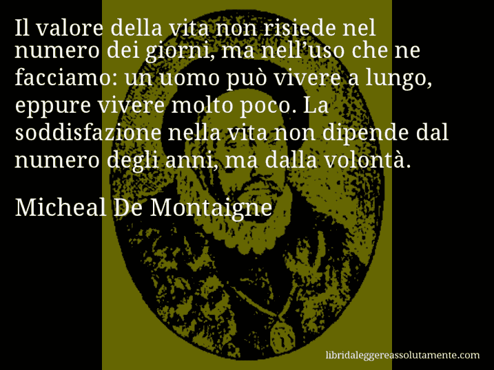 Aforisma di Micheal De Montaigne : Il valore della vita non risiede nel numero dei giorni, ma nell’uso che ne facciamo: un uomo può vivere a lungo, eppure vivere molto poco. La soddisfazione nella vita non dipende dal numero degli anni, ma dalla volontà.