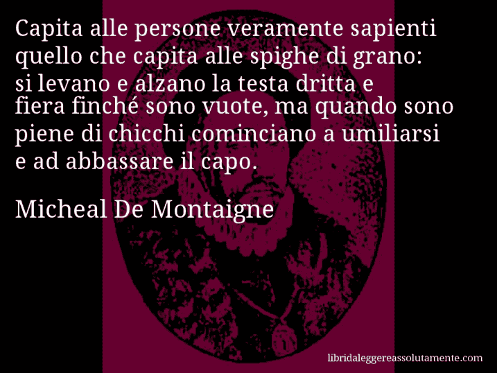 Aforisma di Micheal De Montaigne : Capita alle persone veramente sapienti quello che capita alle spighe di grano: si levano e alzano la testa dritta e fiera finché sono vuote, ma quando sono piene di chicchi cominciano a umiliarsi e ad abbassare il capo.
