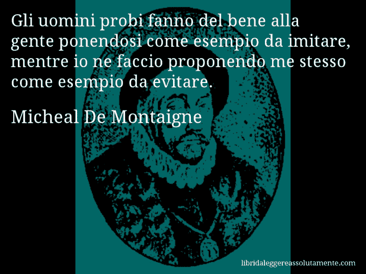 Aforisma di Micheal De Montaigne : Gli uomini probi fanno del bene alla gente ponendosi come esempio da imitare, mentre io ne faccio proponendo me stesso come esempio da evitare.