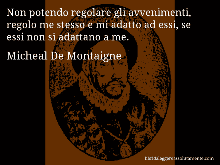 Aforisma di Micheal De Montaigne : Non potendo regolare gli avvenimenti, regolo me stesso e mi adatto ad essi, se essi non si adattano a me.