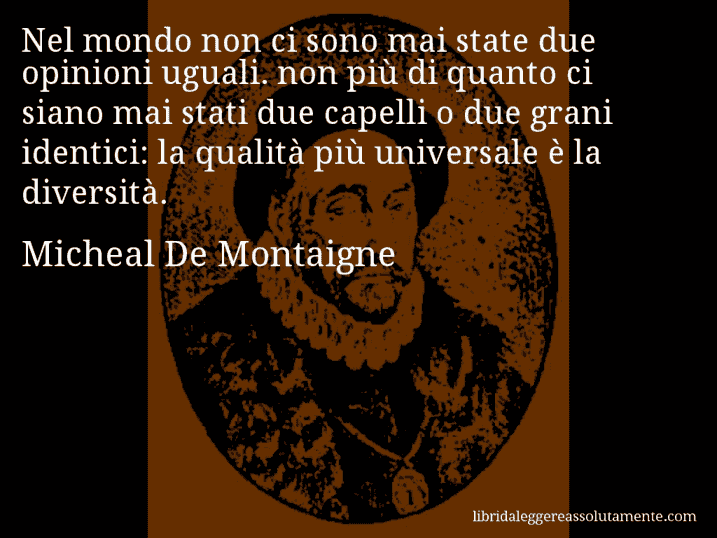 Aforisma di Micheal De Montaigne : Nel mondo non ci sono mai state due opinioni uguali. non più di quanto ci siano mai stati due capelli o due grani identici: la qualità più universale è la diversità.