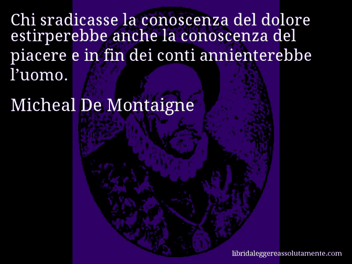 Aforisma di Micheal De Montaigne : Chi sradicasse la conoscenza del dolore estirperebbe anche la conoscenza del piacere e in fin dei conti annienterebbe l’uomo.