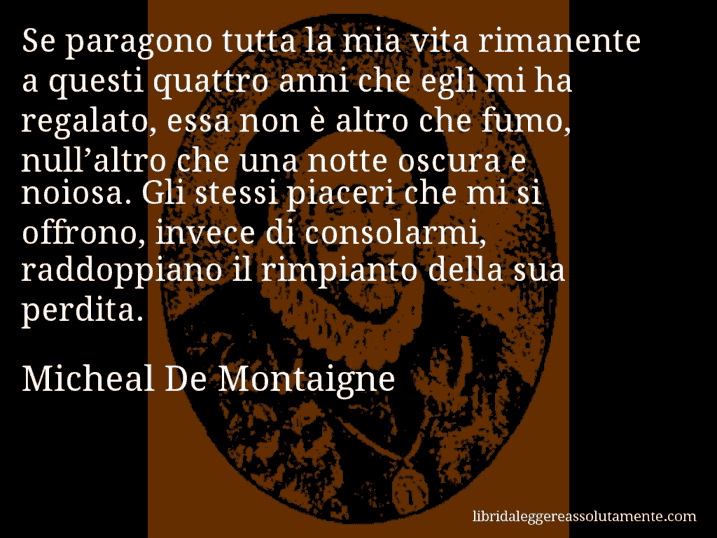 Aforisma di Micheal De Montaigne : Se paragono tutta la mia vita rimanente a questi quattro anni che egli mi ha regalato, essa non è altro che fumo, null’altro che una notte oscura e noiosa. Gli stessi piaceri che mi si offrono, invece di consolarmi, raddoppiano il rimpianto della sua perdita.